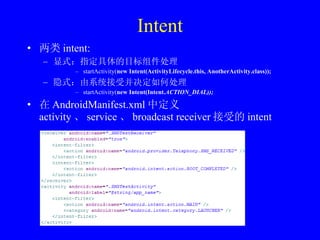 Intent 两类 intent: 显式：指定具体的目标组件处理 startActivity( new Intent(ActivityLifecycle.this, AnotherActivity.class)); 隐式：由系统接受并决定如何处理 startActivity( new Intent(Intent. ACTION_DIAL));  在 AndroidManifest.xml 中定义 activity 、 service 、 broadcast receiver 接受的 intent 