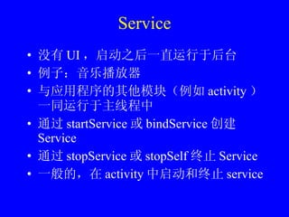 Service 没有 UI ，启动之后一直运行于后台 例子：音乐播放器 与应用程序的其他模块（例如 activity ）一同运行于主线程中 通过 startService 或 bindService 创建 Service 通过 stopService 或 stopSelf 终止 Service 一般的，在 activity 中启动和终止 service 