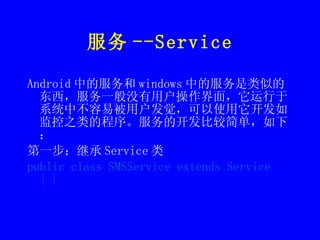 服务 --Service Android 中的服务和 windows 中的服务是类似的东西，服务一般没有用户操作界面，它运行于系统中不容易被用户发觉，可以使用它开发如监控之类的程序。服务的开发比较简单，如下： 第一步：继承 Service 类 public class SMSService extends Service { } 