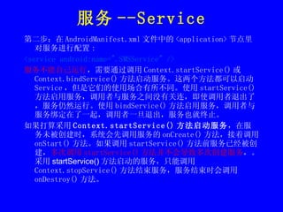 服务 --Service 第二步：在 AndroidManifest.xml 文件中的 <application> 节点里对服务进行配置 : <service android:name=".SMSService" /> 服务不能自己运行 ，需要通过调用 Context.startService() 或 Context.bindService() 方法启动服务。这两个方法都可以启动 Service ，但是它们的使用场合有所不同。使用 startService() 方法启用服务，调用者与服务之间没有关连，即使调用者退出了，服务仍然运行。使用 bindService() 方法启用服务，调用者与服务绑定在了一起，调用者一旦退出，服务也就终止。 如果打算采用 Context.startService() 方法启动服务 ，在服务未被创建时，系统会先调用服务的 onCreate() 方法，接着调用 onStart() 方法。如果调用 startService() 方法前服务已经被创建， 多次调用 startService() 方法并不会导致多次创建服务 ，。 采用 startService() 方法启动的服务 ，只能调用 Context.stopService() 方法结束服务，服务结束时会调用 onDestroy() 方法。 