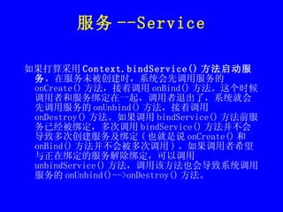 服务 --Service 如果打算采用 Context.bindService() 方法启动服务 ，在服务未被创建时，系统会先调用服务的 onCreate() 方法，接着调用 onBind() 方法。这个时候调用者和服务绑定在一起，调用者退出了，系统就会先调用服务的 onUnbind() 方法，接着调用 onDestroy() 方法。如果调用 bindService() 方法前服务已经被绑定，多次调用 bindService() 方法并不会导致多次创建服务及绑定 ( 也就是说 onCreate() 和 onBind() 方法并不会被多次调用 ) 。如果调用者希望与正在绑定的服务解除绑定，可以调用 unbindService() 方法，调用该方法也会导致系统调用服务的 onUnbind()-->onDestroy() 方法。 
