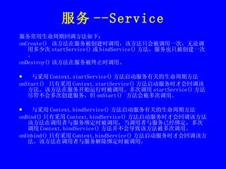 服务 --Service 服务常用生命周期回调方法如下： onCreate()  该方法在服务被创建时调用，该方法只会被调用一次，无论调用多少次 startService() 或 bindService() 方法，服务也只被创建一次。 onDestroy() 该方法在服务被终止时调用。 与采用 Context.startService() 方法启动服务有关的生命周期方法 onStart()  只有采用 Context.startService() 方法启动服务时才会回调该方法。该方法在服务开始运行时被调用。多次调用 startService() 方法尽管不会多次创建服务，但 onStart()  方法会被多次调用。 与采用 Context.bindService() 方法启动服务有关的生命周期方法 onBind() 只有采用 Context.bindService() 方法启动服务时才会回调该方法。该方法在调用者与服务绑定时被调用，当调用者与服务已经绑定，多次调用 Context.bindService() 方法并不会导致该方法被多次调用。 onUnbind() 只有采用 Context.bindService() 方法启动服务时才会回调该方法。该方法在调用者与服务解除绑定时被调用。 