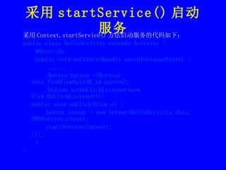 采用 startService() 启动服务 采用 Context.startService() 方法启动服务的代码如下： public class HelloActivity extends Activity { @Override public void onCreate(Bundle savedInstanceState) {  ...... Button button =(Button) this.findViewById(R.id.button); button.setOnClickListener(new View.OnClickListener(){ public void onClick(View v) { Intent intent = new Intent(HelloActivity.this, SMSService.class); startService(intent); }});  } } 