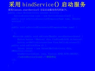 采用 bindService () 启动服务 采用 Context.startService() 方法启动服务的代码如下： public class HelloActivity extends Activity { ServiceConnection conn = new ServiceConnection() { public void onServiceConnected(ComponentName name, IBinder service) { } public void onServiceDisconnected(ComponentName name) { } }; @Override public void onCreate(Bundle savedInstanceState) {  Button button =(Button) this.findViewById(R.id.button); button.setOnClickListener(new View.OnClickListener(){ public void onClick(View v) { Intent intent = new Intent(HelloActivity.this, SMSService.class); bindService(intent, conn, Context.BIND_AUTO_CREATE); //unbindService(conn);// 解除绑定 }});  } } 