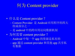 何为 Content provider 什么是 Content provider ？ Content Provider  是 Android 应用程序的四大组成部分之一 是 android 中的跨应用访问数据机制 为何需要 content provider ？ Android 中每一个 app 的资源是私有的 app 通过 content provider 和其他 app 共享私有数据 