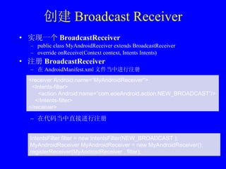 创建 Broadcast Receiver 实现一个 BroadcastReceiver public class MyAndroidReceiver extends BroadcastReceiver override onReceive(Context context, Intents Intents)  注册 BroadcastReceiver 在 AndroidManifest.xml 文件当中进行注册 在代码当中直接进行注册 <receiver Android:name=“MyAndroidReceiver"> <Intents-filter> <action Android:name=”com.eoeAndroid.action.NEW_BROADCAST”/> </Intents-filter> </receiver> IntentsFilter filter = new IntentsFilter(NEW_BROADCAST ); MyAndroidReceiver MyAndroidReceiver = new MyAndroidReceiver(); registerReceiver(MyAndroidReceiver , filter); 