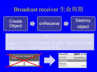 Broadcast receiver 生命周期 Broadcast receiver 对象在 onReceive 返回后被销毁 onReceive 中不适合处理异步过程。例如弹出对话框与用户交互，可使用消息栏替代。 
