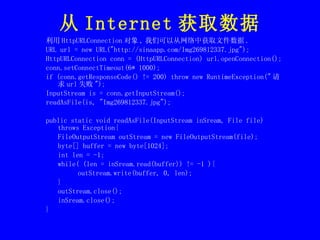 从 Internet 获取数据 利用 HttpURLConnection 对象 , 我们可以从网络中获取文件数据 . URL url = new URL("http://sinaapp.com/Img269812337.jpg"); HttpURLConnection conn = (HttpURLConnection) url.openConnection(); conn.setConnectTimeout(6* 1000); if (conn.getResponseCode() != 200) throw new RuntimeException(" 请求 url 失败 "); InputStream is = conn.getInputStream(); readAsFile(is, "Img269812337.jpg");  public static void readAsFile(InputStream inSream, File file) throws Exception{ FileOutputStream outStream = new FileOutputStream(file); byte[] buffer = new byte[1024]; int len = -1; while( (len = inSream.read(buffer)) != -1 ){ outStream.write(buffer, 0, len); } outStream.close(); inSream.close(); } 