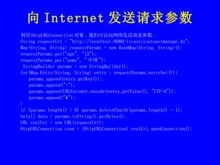 向 Internet 发送请求参数 利用 HttpURLConnection 对象 , 我们可以向网络发送请求参数 . String requestUrl = "http://localhost:8080/itcast/contanctmanage.do"; Map<String, String> requestParams = new HashMap<String, String>(); requestParams.put("age", "12"); requestParams.put("name", " 中国 "); StringBuilder params = new StringBuilder(); for(Map.Entry<String, String> entry : requestParams.entrySet()){ params.append(entry.getKey()); params.append("="); params.append(URLEncoder.encode(entry.getValue(), "UTF-8")); params.append("&"); } if (params.length() > 0) params.deleteCharAt(params.length() - 1); byte[] data = params.toString().getBytes(); URL realUrl = new URL(requestUrl); HttpURLConnection conn = (HttpURLConnection) realUrl.openConnection(); 