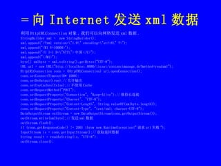 = 向 Internet 发送 xml 数据 利用 HttpURLConnection 对象 , 我们可以向网络发送 xml 数据 . StringBuilder xml =  new StringBuilder(); xml.append("<?xml version=\"1.0\" encoding=\"utf-8\" ?>"); xml.append("<M1 V=10000>"); xml.append("<U I=1 D=\"N73\"> 中国 </U>"); xml.append("</M1>"); byte[] xmlbyte = xml.toString().getBytes("UTF-8"); URL url = new URL("http://localhost:8080/itcast/contanctmanage.do?method=readxml"); HttpURLConnection conn = (HttpURLConnection) url.openConnection(); conn.setConnectTimeout(6* 1000); conn.setDoOutput(true);// 允许输出 conn.setUseCaches(false);// 不使用 Cache conn.setRequestMethod("POST");   conn.setRequestProperty("Connection", "Keep-Alive");// 维持长连接 conn.setRequestProperty("Charset", "UTF-8"); conn.setRequestProperty("Content-Length", String.valueOf(xmlbyte.length)); conn.setRequestProperty("Content-Type", "text/xml; charset=UTF-8"); DataOutputStream outStream = new DataOutputStream(conn.getOutputStream()); outStream.write(xmlbyte);// 发送 xml 数据 outStream.flush(); if (conn.getResponseCode() != 200) throw new RuntimeException(" 请求 url 失败 "); InputStream is = conn.getInputStream();// 获取返回数据 String result = readAsString(is, "UTF-8"); outStream.close(); 