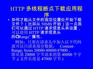 HTTP 多线程断点下载应用程序 如何才能从文件的指定位置处开始下载文件？（比如从 50MB 开始）这一点我们可以通过 HTTP 请求信息头来设置， 可以使用 HTTP 请求信息头的“ Range” 属性 。 例如：只要在请求头中加入以下代码就可以只请求部分数据：  Content-Range: bytes 20000-40000/47000 , 即从第 20000 字节请求到第 40000 个字节 ,( 文件长度是 47000 字节 )  