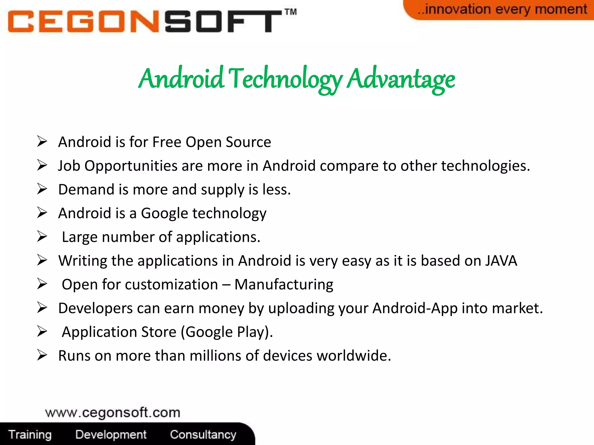 Android Technology Advantage 
 Android is for Free Open Source 
 Job Opportunities are more in Android compare to other technologies. 
 Demand is more and supply is less. 
 Android is a Google technology 
 Large number of applications. 
 Writing the applications in Android is very easy as it is based on JAVA 
 Open for customization – Manufacturing 
 Developers can earn money by uploading your Android-App into market. 
 Application Store (Google Play). 
 Runs on more than millions of devices worldwide. 
 