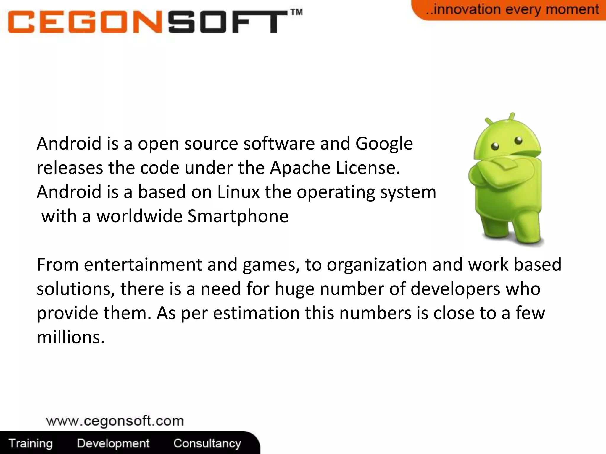 Android is a open source software and Google 
releases the code under the Apache License. 
Android is a based on Linux the operating system 
with a worldwide Smartphone 
From entertainment and games, to organization and work based 
solutions, there is a need for huge number of developers who 
provide them. As per estimation this numbers is close to a few 
millions. 
 