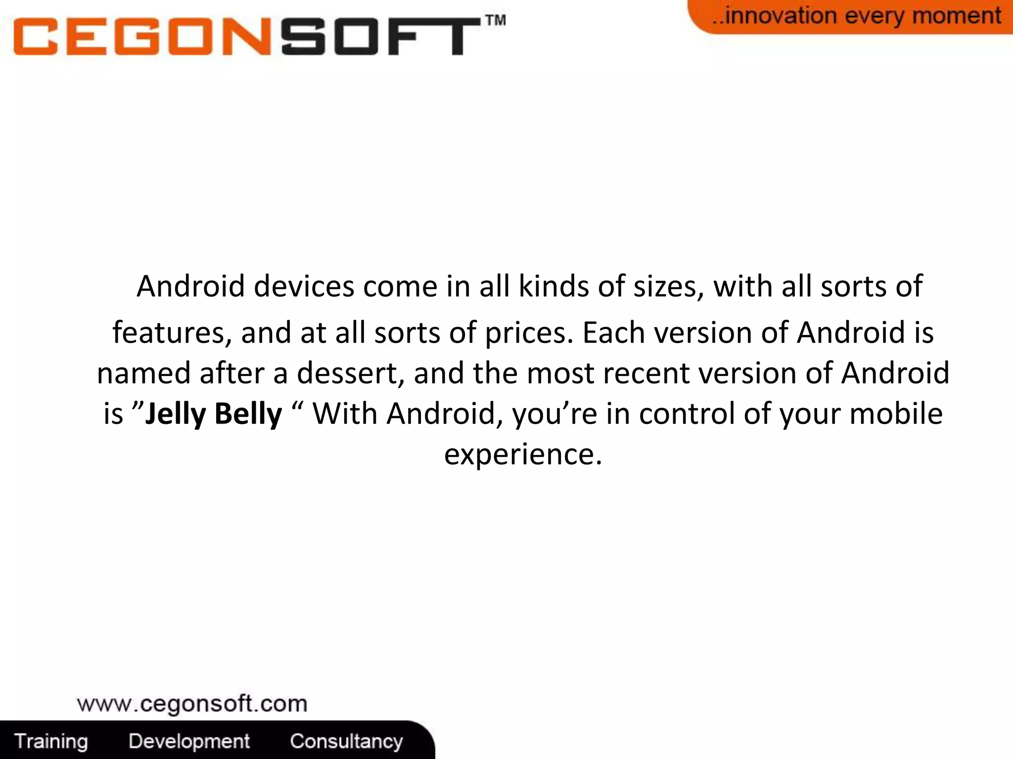 Android devices come in all kinds of sizes, with all sorts of 
features, and at all sorts of prices. Each version of Android is 
named after a dessert, and the most recent version of Android 
is ”Jelly Belly “ With Android, you’re in control of your mobile 
experience. 
 