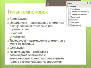 Типы компоновок
 FrameLayout
 LinearLayout – размещение элементов
в одну линию вертикально или
горизонтально
 Vertical
 Horizontal
 TableLayout – размещение элементов в
ячейках таблицы
 GridLayout
 RelativeLayout – свободное
размещение элементов с
возможностью привязки относительно
границ экрана или других элементов
22
 