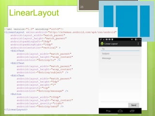LinearLayout
23
<?xml version="1.0" encoding="utf-8"?>
<LinearLayout xmlns:android="http://schemas.android.com/apk/res/android"
android:layout_width="match_parent"
android:layout_height="match_parent"
android:paddingLeft="16dp"
android:paddingRight="16dp"
android:orientation="vertical" >
<EditText
android:layout_width="match_parent"
android:layout_height="wrap_content"
android:hint="@string/to" />
<EditText
android:layout_width="match_parent"
android:layout_height="wrap_content"
android:hint="@string/subject" />
<EditText
android:layout_width="match_parent"
android:layout_height="0dp"
android:layout_weight="1"
android:gravity="top"
android:hint="@string/message" />
<Button
android:layout_width="100dp"
android:layout_height="wrap_content"
android:layout_gravity="right"
android:text="@string/send" />
</LinearLayout>
 