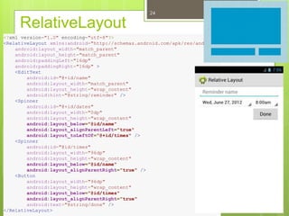 RelativeLayout
24
<?xml version="1.0" encoding="utf-8"?>
<RelativeLayout xmlns:android="http://schemas.android.com/apk/res/android"
android:layout_width="match_parent"
android:layout_height="match_parent"
android:paddingLeft="16dp"
android:paddingRight="16dp" >
<EditText
android:id="@+id/name"
android:layout_width="match_parent"
android:layout_height="wrap_content"
android:hint="@string/reminder" />
<Spinner
android:id="@+id/dates"
android:layout_width="0dp"
android:layout_height="wrap_content"
android:layout_below="@id/name"
android:layout_alignParentLeft="true"
android:layout_toLeftOf="@+id/times" />
<Spinner
android:id="@id/times"
android:layout_width="96dp"
android:layout_height="wrap_content"
android:layout_below="@id/name"
android:layout_alignParentRight="true" />
<Button
android:layout_width="96dp"
android:layout_height="wrap_content"
android:layout_below="@id/times"
android:layout_alignParentRight="true"
android:text="@string/done" />
</RelativeLayout>
 