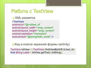 Работа с TextView
 XML-разметка
27
<TextView
android:id="@+id/text_id"
android:layout_width="wrap_content"
android:layout_height="wrap_content"
android:capitalize="characters"
android:text="@string/hello_world" />
 Код в классе экранной формы (activity)
TextView txtView = (TextView) findViewById(R.id.text_id);
final String Label = txtView.getText().toString();
 