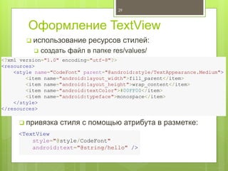 Оформление TextView
29
 использование ресурсов стилей:
 создать файл в папке res/values/
<?xml version="1.0" encoding="utf-8"?>
<resources>
<style name="CodeFont" parent="@android:style/TextAppearance.Medium">
<item name="android:layout_width">fill_parent</item>
<item name="android:layout_height">wrap_content</item>
<item name="android:textColor">#00FF00</item>
<item name="android:typeface">monospace</item>
</style>
</resources>
<TextView
style="@style/CodeFont"
android:text="@string/hello" />
 привязка стиля с помощью атрибута в разметке:
 