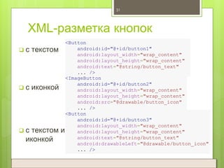 XML-разметка кнопок
 с текстом
31
<Button
android:id="@+id/button1"
android:layout_width="wrap_content"
android:layout_height="wrap_content"
android:text="@string/button_text"
... />
<ImageButton
android:id="@+id/button2"
android:layout_width="wrap_content"
android:layout_height="wrap_content"
android:src="@drawable/button_icon"
... />
<Button
android:id="@+id/button3"
android:layout_width="wrap_content"
android:layout_height="wrap_content"
android:text="@string/button_text"
android:drawableLeft="@drawable/button_icon"
... />
 с иконкой
 с текстом и
иконкой
 