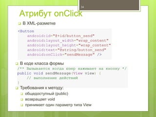 Атрибут onClick
 В XML-разметке
34
<Button
android:id="@+id/button_send"
android:layout_width="wrap_content"
android:layout_height="wrap_content"
android:text="@string/button_send"
android:onClick="sendMessage" />
/** Вызывается когда юзер нажимает на кнопку */
public void sendMessage(View view) {
// выполнение действий
}
 В коде класса формы
 Требования к методу:
 общедоступный (public)
 возвращает void
 принимает один параметр типа View
 