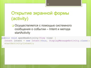 Открытие экранной формы
(activity)
 Осуществляется с помощью системного
сообщения о событии – Intent и метода
startActivity
35
public void openNewActivity(View view) {
Intent intent = new Intent(this, DisplayMessageActivity.class);
startActivity(intent);
}
 