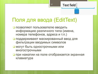 Поля для ввода (EditText)
 позволяют пользователю вводить
информацию различного типа (имена,
номера телефонов, адреса и т.п.)
 поддерживают маскированный ввод для
фильтрации вводимых символов
 могут быть однострочными или
многострочными
 при нажатии на поле отображается экранная
клавиатура
37
 