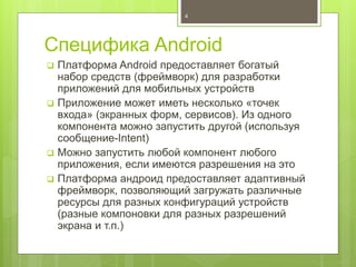 Специфика Android
 Платформа Android предоставляет богатый
набор средств (фреймворк) для разработки
приложений для мобильных устройств
 Приложение может иметь несколько «точек
входа» (экранных форм, сервисов). Из одного
компонента можно запустить другой (используя
сообщение-Intent)
 Можно запустить любой компонент любого
приложения, если имеются разрешения на это
 Платформа андроид предоставляет адаптивный
фреймворк, позволяющий загружать различные
ресурсы для разных конфигураций устройств
(разные компоновки для разных разрешений
экрана и т.п.)
4
 