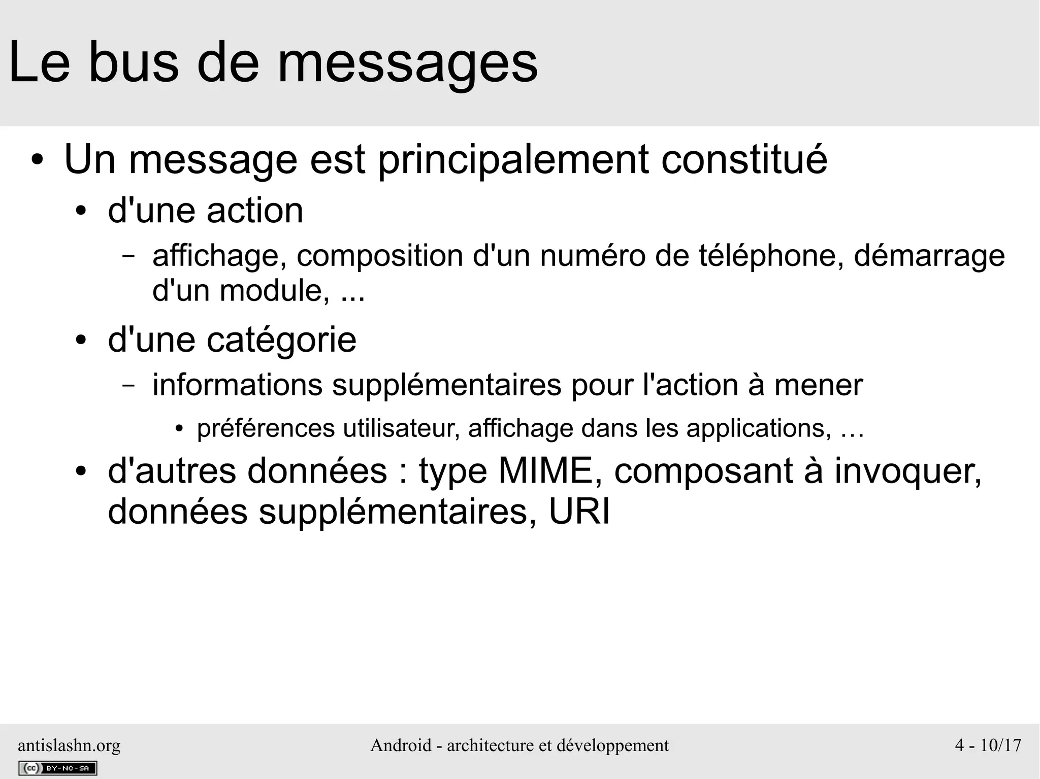 antislashn.org Android - architecture et développement 4 - 10/17
Le bus de messages
● Un message est principalement constitué
● d'une action
– affichage, composition d'un numéro de téléphone, démarrage
d'un module, ...
● d'une catégorie
– informations supplémentaires pour l'action à mener
● préférences utilisateur, affichage dans les applications, …
● d'autres données : type MIME, composant à invoquer,
données supplémentaires, URI
 