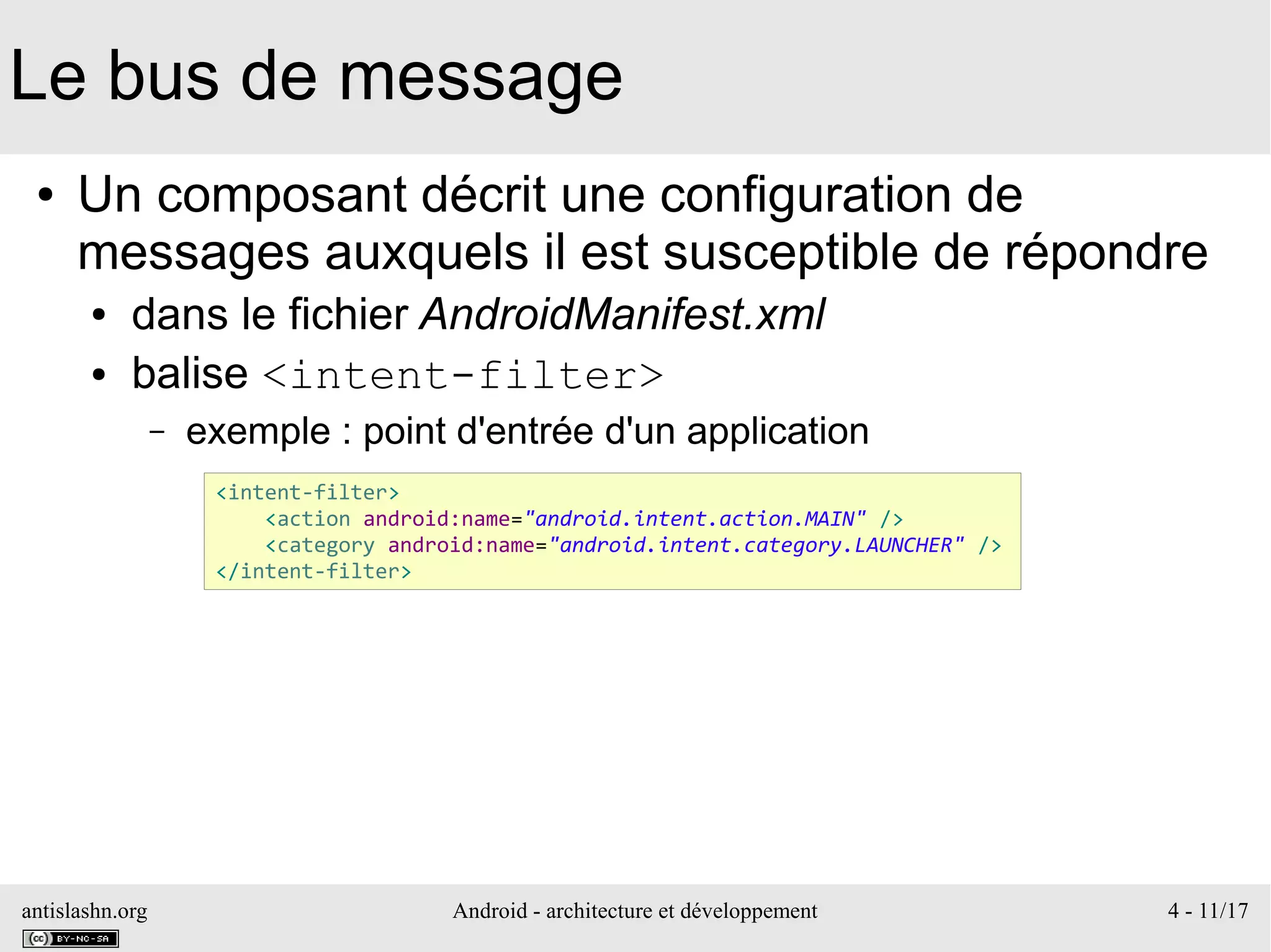 antislashn.org Android - architecture et développement 4 - 11/17
Le bus de message
● Un composant décrit une configuration de
messages auxquels il est susceptible de répondre
● dans le fichier AndroidManifest.xml
● balise <intent-filter>
– exemple : point d'entrée d'un application
<intent-filter>
<action android:name="android.intent.action.MAIN" />
<category android:name="android.intent.category.LAUNCHER" />
</intent-filter>
 