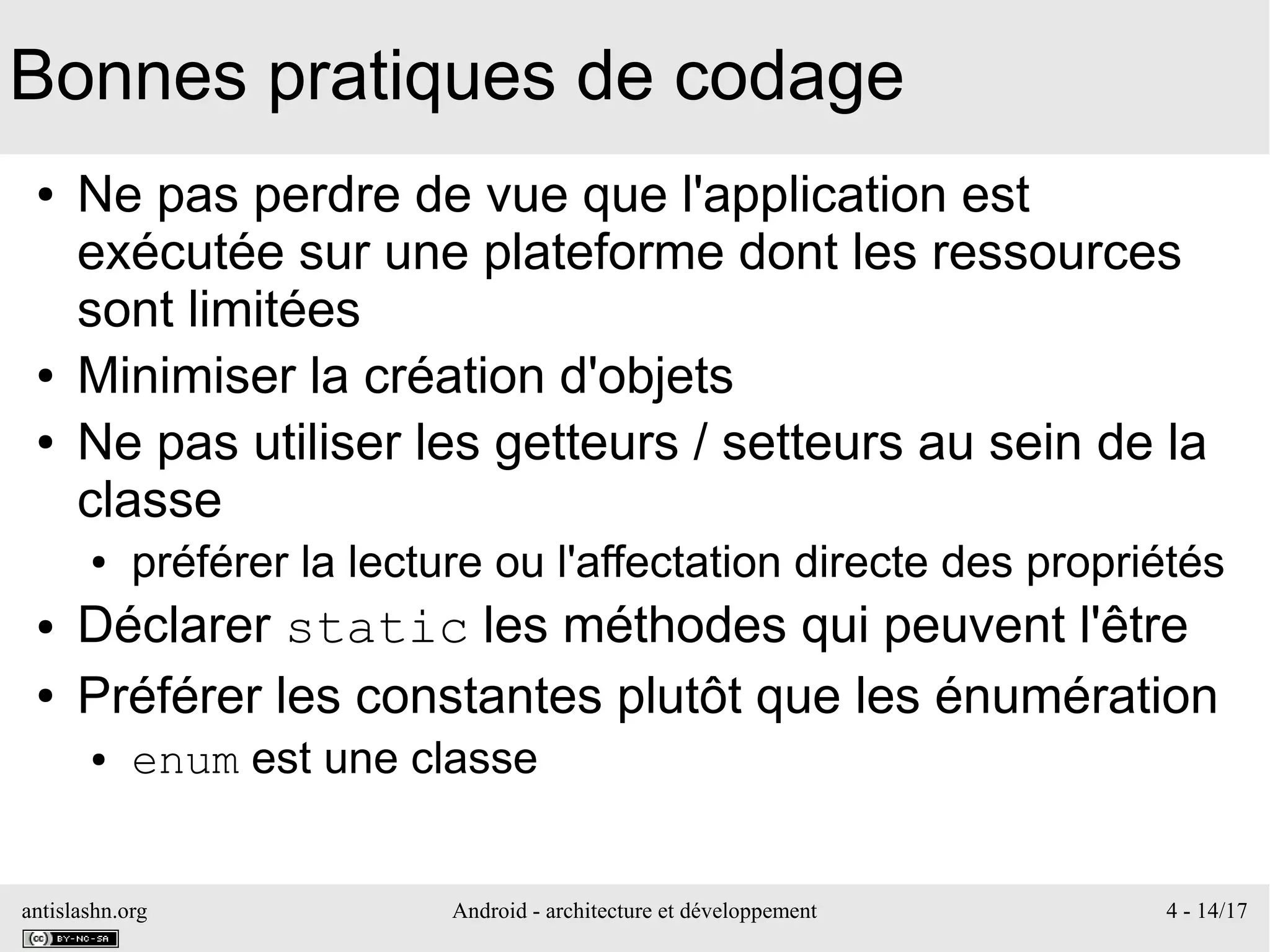 antislashn.org Android - architecture et développement 4 - 14/17
Bonnes pratiques de codage
● Ne pas perdre de vue que l'application est
exécutée sur une plateforme dont les ressources
sont limitées
● Minimiser la création d'objets
● Ne pas utiliser les getteurs / setteurs au sein de la
classe
● préférer la lecture ou l'affectation directe des propriétés
● Déclarer static les méthodes qui peuvent l'être
● Préférer les constantes plutôt que les énumération
● enum est une classe
 