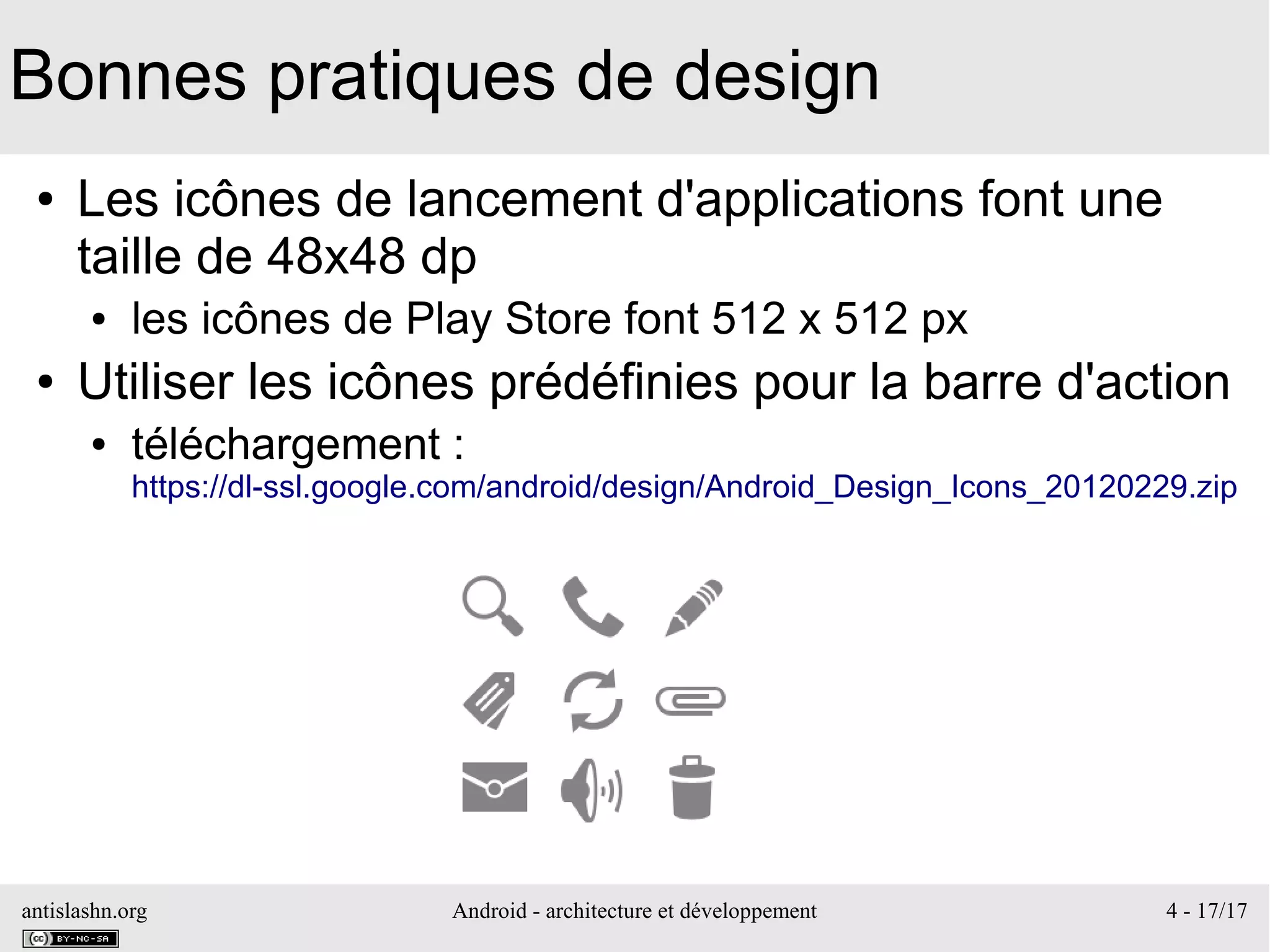 antislashn.org Android - architecture et développement 4 - 17/17
Bonnes pratiques de design
● Les icônes de lancement d'applications font une
taille de 48x48 dp
● les icônes de Play Store font 512 x 512 px
● Utiliser les icônes prédéfinies pour la barre d'action
● téléchargement :
https://dl-ssl.google.com/android/design/Android_Design_Icons_20120229.zip
 