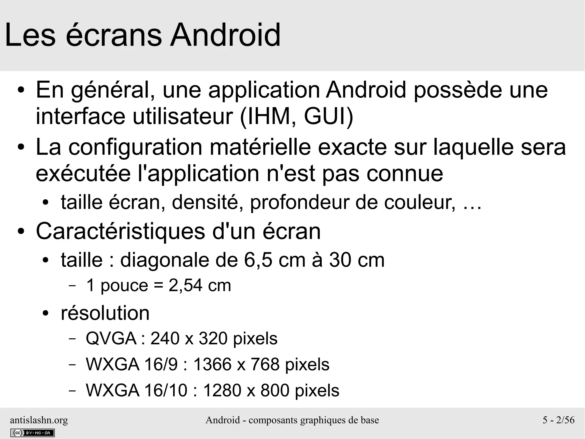 antislashn.org Android - composants graphiques de base 5 - 2/56
Les écrans Android
● En général, une application Android possède une
interface utilisateur (IHM, GUI)
● La configuration matérielle exacte sur laquelle sera
exécutée l'application n'est pas connue
● taille écran, densité, profondeur de couleur, …
● Caractéristiques d'un écran
● taille : diagonale de 6,5 cm à 30 cm
– 1 pouce = 2,54 cm
● résolution
– QVGA : 240 x 320 pixels
– WXGA 16/9 : 1366 x 768 pixels
– WXGA 16/10 : 1280 x 800 pixels
 