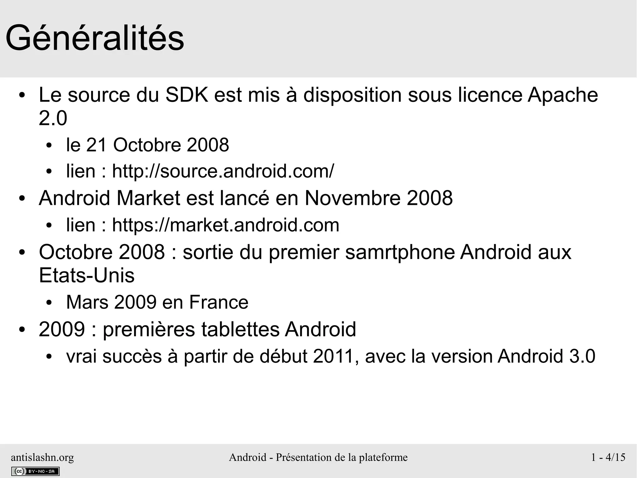 antislashn.org Android - Présentation de la plateforme 1 - 4/15
Généralités
● Le source du SDK est mis à disposition sous licence Apache
2.0
● le 21 Octobre 2008
● lien : http://source.android.com/
● Android Market est lancé en Novembre 2008
● lien : https://market.android.com
● Octobre 2008 : sortie du premier samrtphone Android aux
Etats-Unis
● Mars 2009 en France
● 2009 : premières tablettes Android
● vrai succès à partir de début 2011, avec la version Android 3.0
 