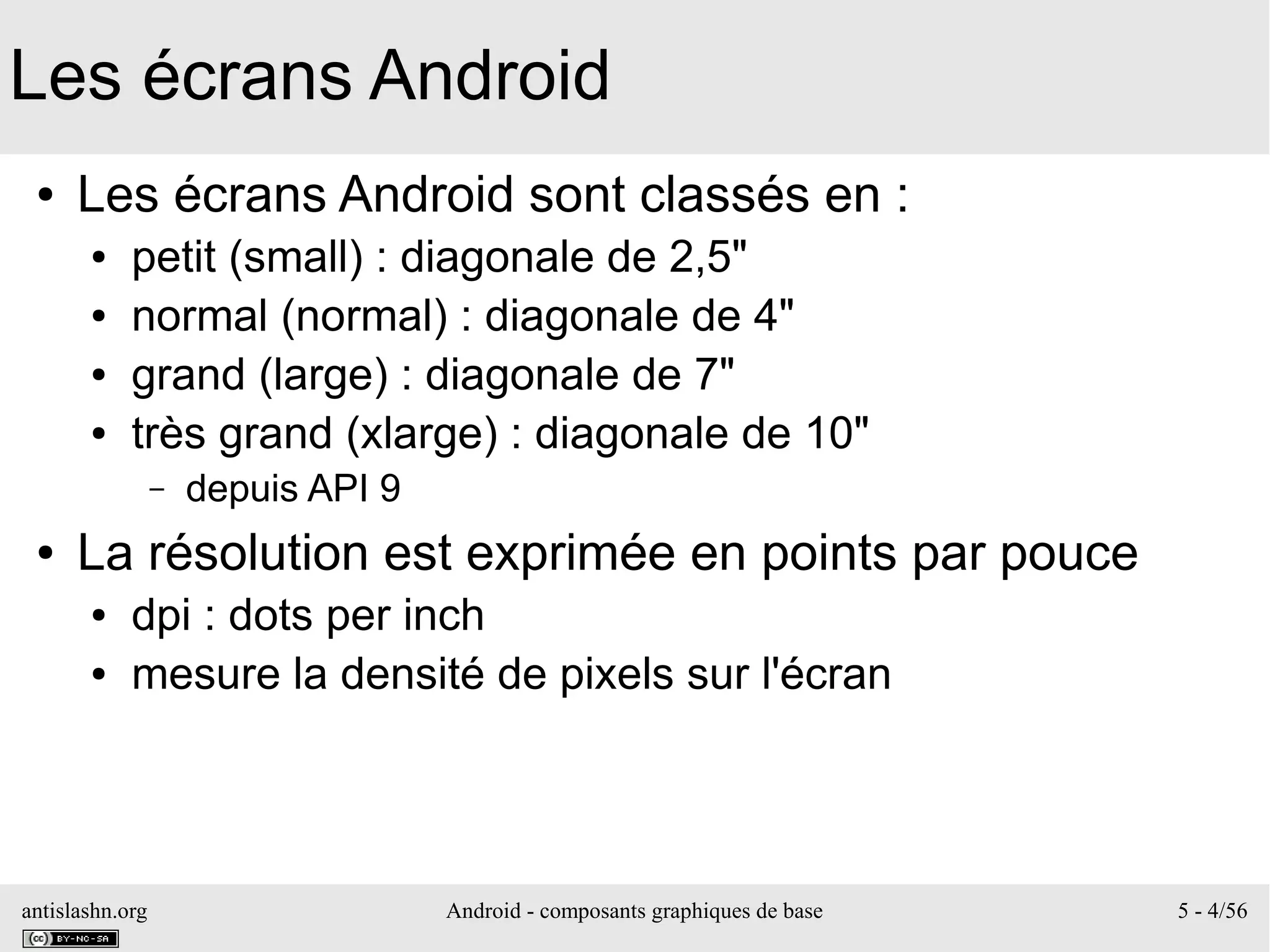 antislashn.org Android - composants graphiques de base 5 - 4/56
Les écrans Android
● Les écrans Android sont classés en :
● petit (small) : diagonale de 2,5"
● normal (normal) : diagonale de 4"
● grand (large) : diagonale de 7"
● très grand (xlarge) : diagonale de 10"
– depuis API 9
● La résolution est exprimée en points par pouce
● dpi : dots per inch
● mesure la densité de pixels sur l'écran
 