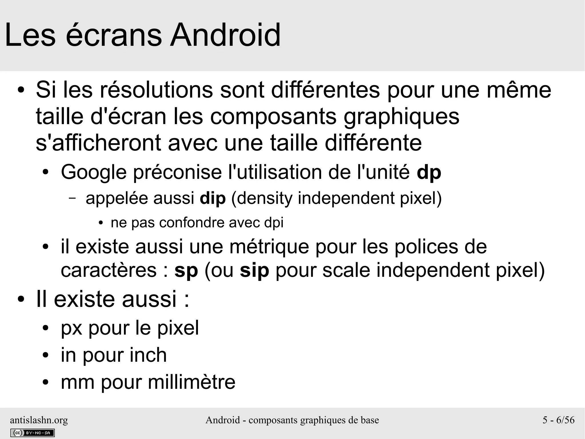 antislashn.org Android - composants graphiques de base 5 - 6/56
Les écrans Android
● Si les résolutions sont différentes pour une même
taille d'écran les composants graphiques
s'afficheront avec une taille différente
● Google préconise l'utilisation de l'unité dp
– appelée aussi dip (density independent pixel)
● ne pas confondre avec dpi
● il existe aussi une métrique pour les polices de
caractères : sp (ou sip pour scale independent pixel)
● Il existe aussi :
● px pour le pixel
● in pour inch
● mm pour millimètre
 