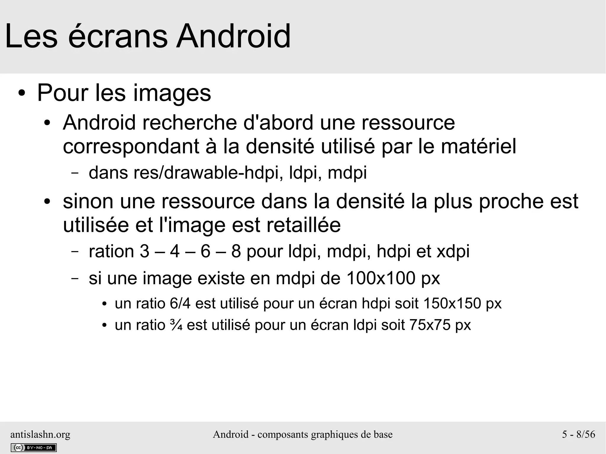antislashn.org Android - composants graphiques de base 5 - 8/56
Les écrans Android
● Pour les images
● Android recherche d'abord une ressource
correspondant à la densité utilisé par le matériel
– dans res/drawable-hdpi, ldpi, mdpi
● sinon une ressource dans la densité la plus proche est
utilisée et l'image est retaillée
– ration 3 – 4 – 6 – 8 pour ldpi, mdpi, hdpi et xdpi
– si une image existe en mdpi de 100x100 px
● un ratio 6/4 est utilisé pour un écran hdpi soit 150x150 px
● un ratio ¾ est utilisé pour un écran ldpi soit 75x75 px
 