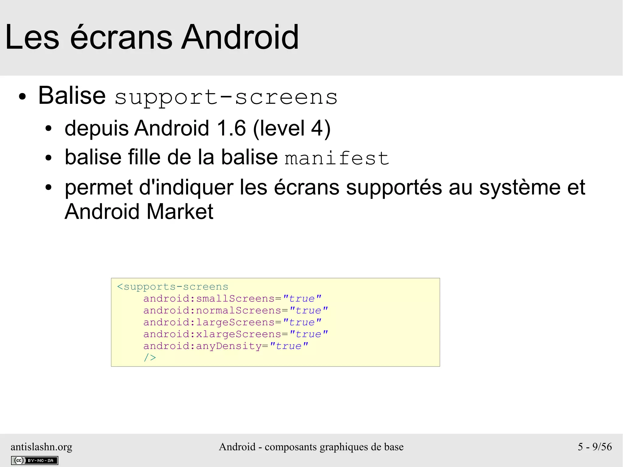 antislashn.org Android - composants graphiques de base 5 - 9/56
Les écrans Android
● Balise support-screens
● depuis Android 1.6 (level 4)
● balise fille de la balise manifest
● permet d'indiquer les écrans supportés au système et
Android Market
<supports-screens
android:smallScreens="true"
android:normalScreens="true"
android:largeScreens="true"
android:xlargeScreens="true"
android:anyDensity="true"
/>
 