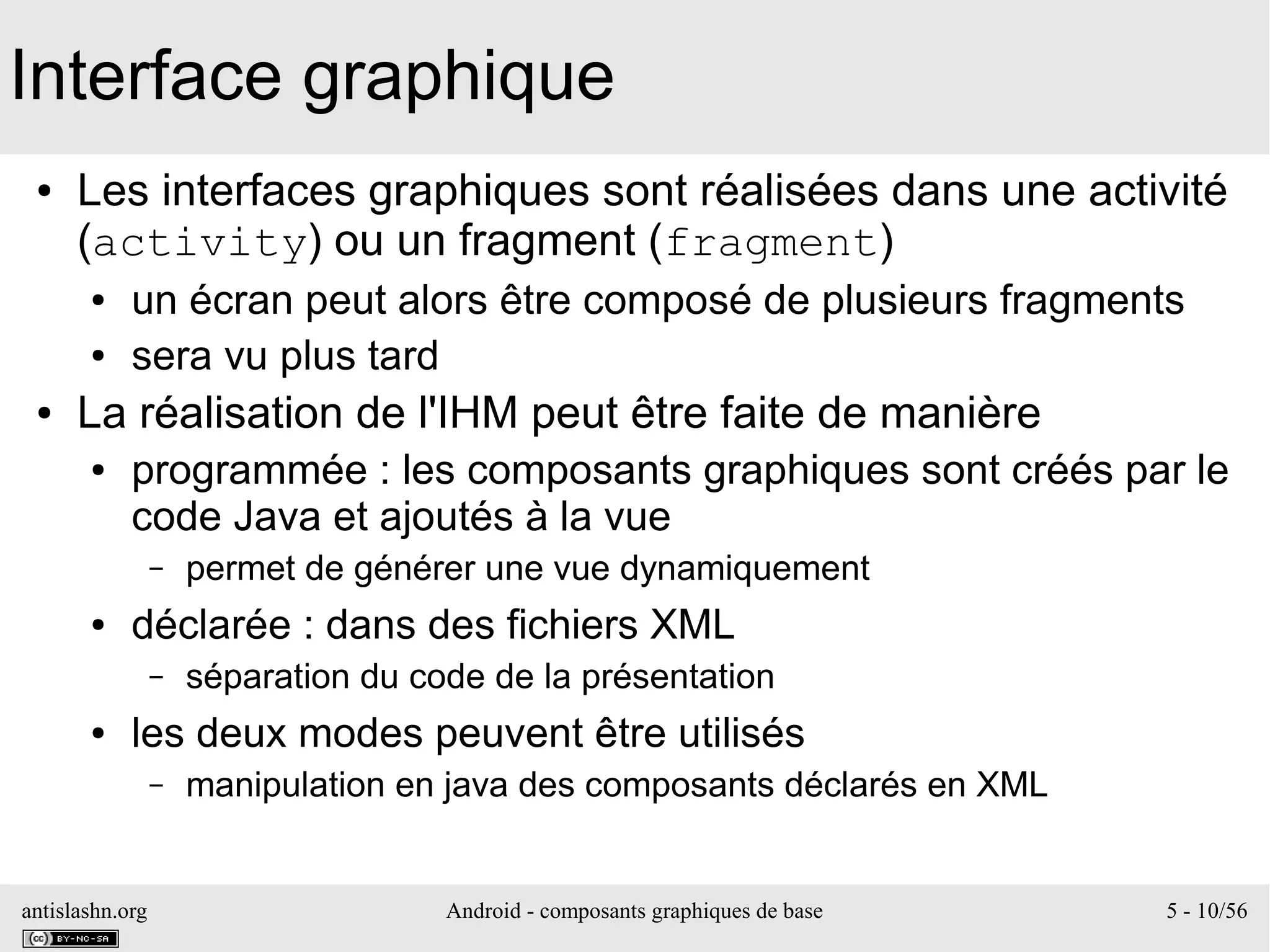 antislashn.org Android - composants graphiques de base 5 - 10/56
Interface graphique
● Les interfaces graphiques sont réalisées dans une activité
(activity) ou un fragment (fragment)
● un écran peut alors être composé de plusieurs fragments
● sera vu plus tard
● La réalisation de l'IHM peut être faite de manière
● programmée : les composants graphiques sont créés par le
code Java et ajoutés à la vue
– permet de générer une vue dynamiquement
● déclarée : dans des fichiers XML
– séparation du code de la présentation
● les deux modes peuvent être utilisés
– manipulation en java des composants déclarés en XML
 