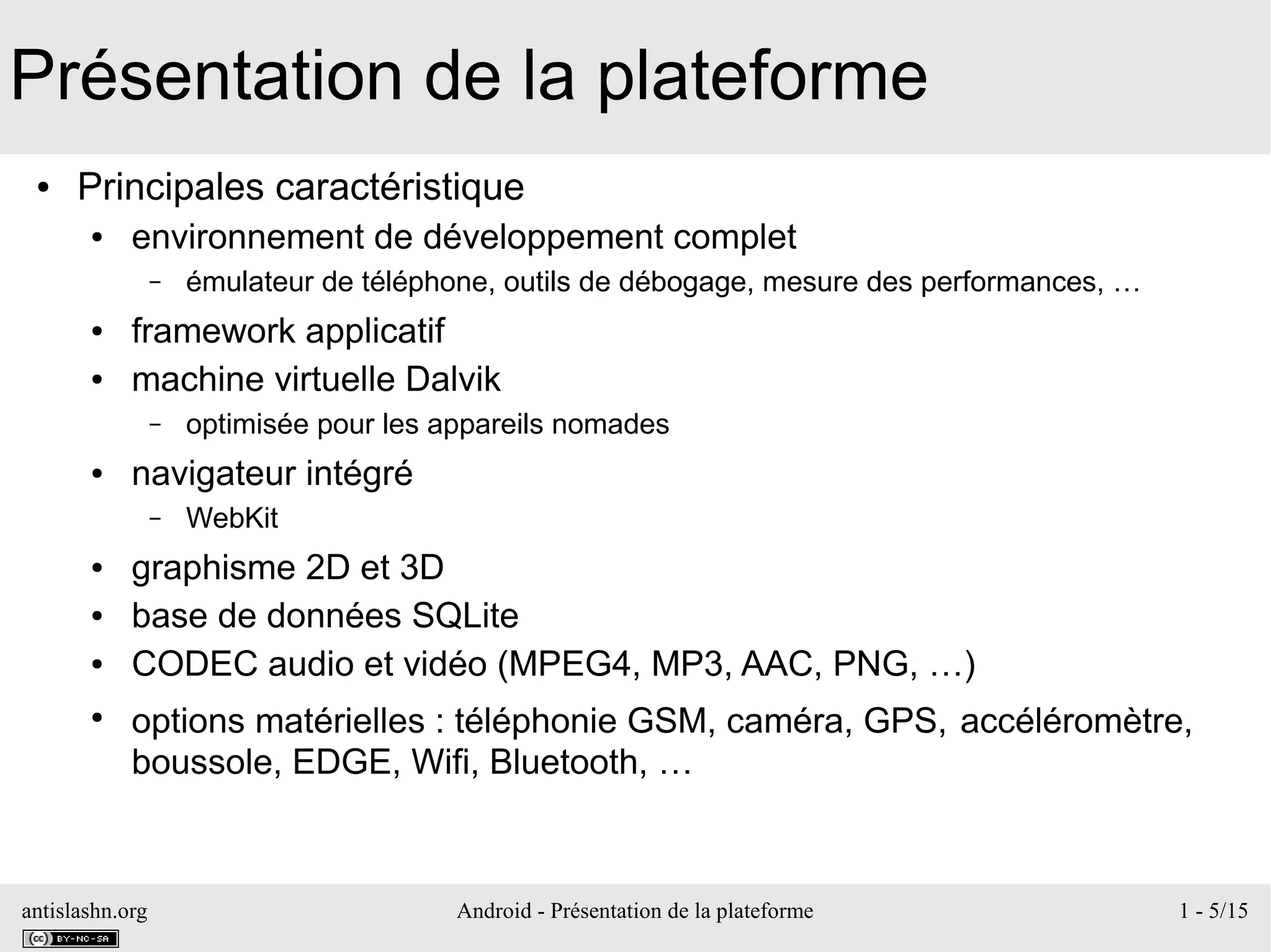 antislashn.org Android - Présentation de la plateforme 1 - 5/15
Présentation de la plateforme
● Principales caractéristique
● environnement de développement complet
– émulateur de téléphone, outils de débogage, mesure des performances, …
● framework applicatif
● machine virtuelle Dalvik
– optimisée pour les appareils nomades
● navigateur intégré
– WebKit
● graphisme 2D et 3D
● base de données SQLite
● CODEC audio et vidéo (MPEG4, MP3, AAC, PNG, …)
●
options matérielles : téléphonie GSM, caméra, GPS, accéléromètre,
boussole, EDGE, Wifi, Bluetooth, …
 