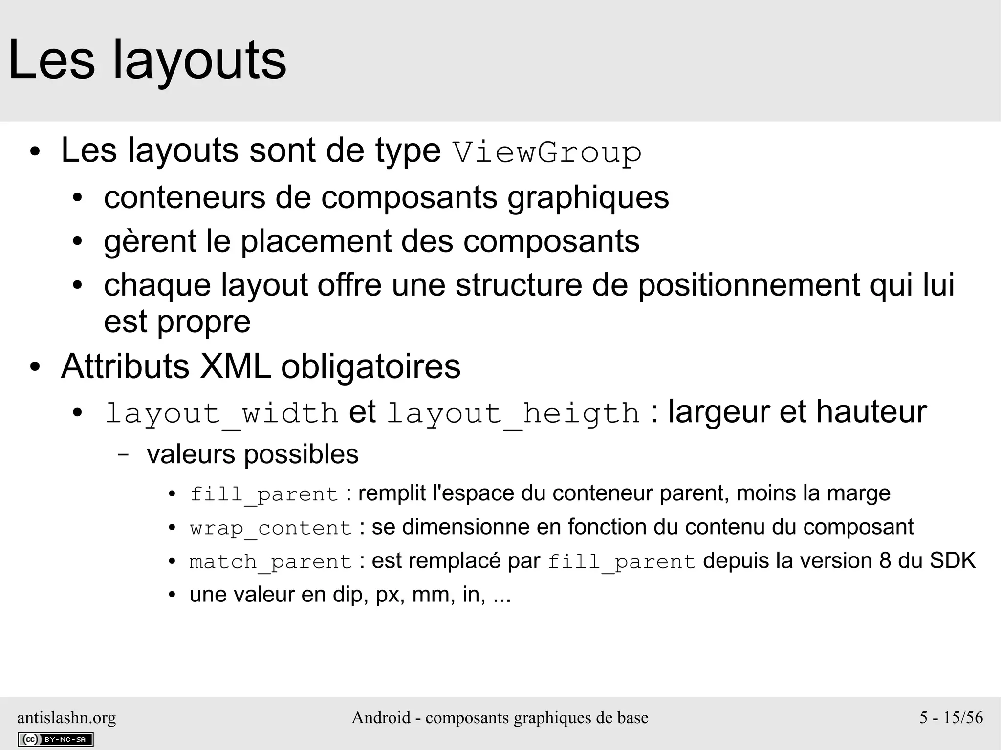 antislashn.org Android - composants graphiques de base 5 - 15/56
Les layouts
● Les layouts sont de type ViewGroup
● conteneurs de composants graphiques
● gèrent le placement des composants
● chaque layout offre une structure de positionnement qui lui
est propre
● Attributs XML obligatoires
● layout_width et layout_heigth : largeur et hauteur
– valeurs possibles
● fill_parent : remplit l'espace du conteneur parent, moins la marge
● wrap_content : se dimensionne en fonction du contenu du composant
● match_parent : est remplacé par fill_parent depuis la version 8 du SDK
● une valeur en dip, px, mm, in, ...
 