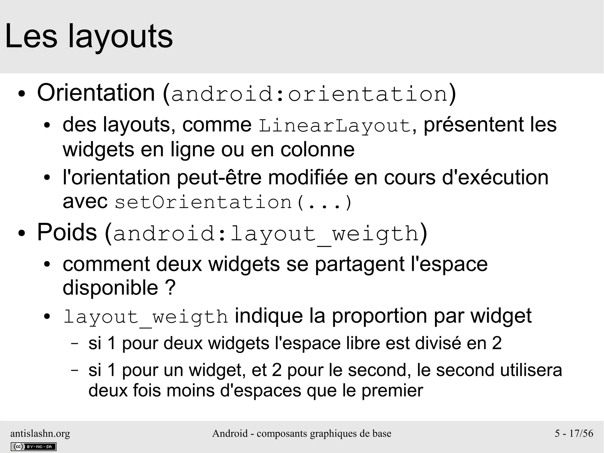 antislashn.org Android - composants graphiques de base 5 - 17/56
Les layouts
● Orientation (android:orientation)
● des layouts, comme LinearLayout, présentent les
widgets en ligne ou en colonne
● l'orientation peut-être modifiée en cours d'exécution
avec setOrientation(...)
● Poids (android:layout_weigth)
● comment deux widgets se partagent l'espace
disponible ?
● layout_weigth indique la proportion par widget
– si 1 pour deux widgets l'espace libre est divisé en 2
– si 1 pour un widget, et 2 pour le second, le second utilisera
deux fois moins d'espaces que le premier
 
