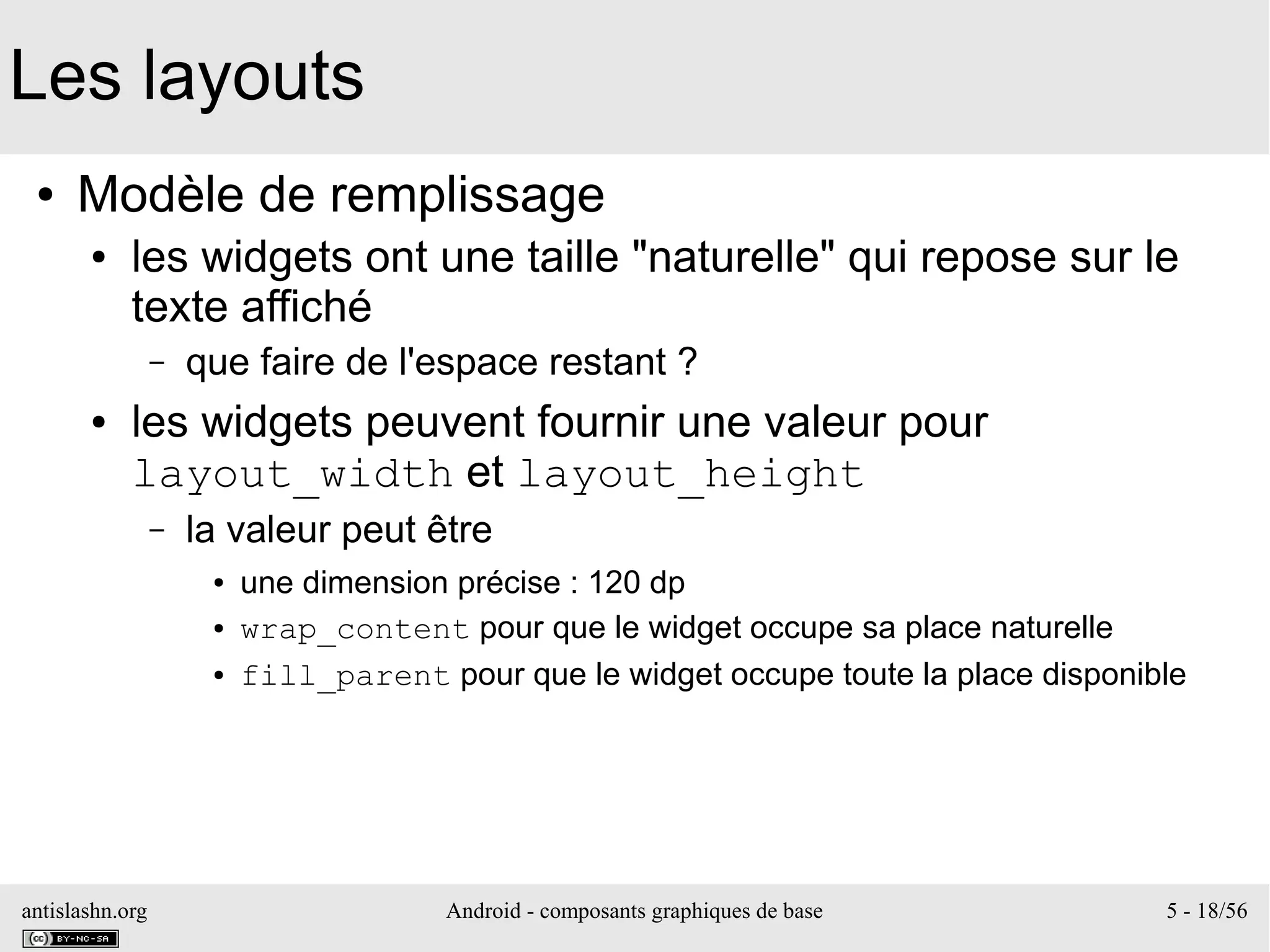 antislashn.org Android - composants graphiques de base 5 - 18/56
Les layouts
● Modèle de remplissage
● les widgets ont une taille "naturelle" qui repose sur le
texte affiché
– que faire de l'espace restant ?
● les widgets peuvent fournir une valeur pour
layout_width et layout_height
– la valeur peut être
● une dimension précise : 120 dp
● wrap_content pour que le widget occupe sa place naturelle
● fill_parent pour que le widget occupe toute la place disponible
 