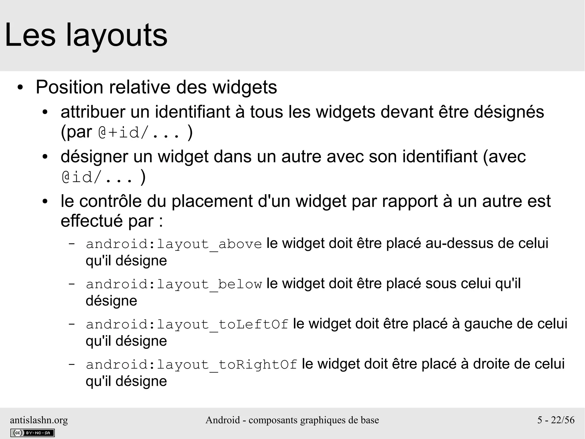 antislashn.org Android - composants graphiques de base 5 - 22/56
Les layouts
● Position relative des widgets
● attribuer un identifiant à tous les widgets devant être désignés
(par @+id/... )
● désigner un widget dans un autre avec son identifiant (avec
@id/... )
● le contrôle du placement d'un widget par rapport à un autre est
effectué par :
– android:layout_above le widget doit être placé au-dessus de celui
qu'il désigne
– android:layout_below le widget doit être placé sous celui qu'il
désigne
– android:layout_toLeftOf le widget doit être placé à gauche de celui
qu'il désigne
– android:layout_toRightOf le widget doit être placé à droite de celui
qu'il désigne
 