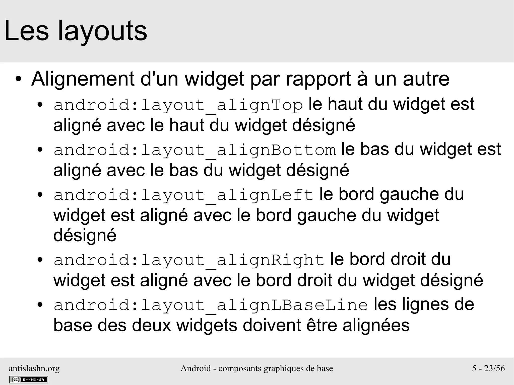 antislashn.org Android - composants graphiques de base 5 - 23/56
Les layouts
● Alignement d'un widget par rapport à un autre
● android:layout_alignTop le haut du widget est
aligné avec le haut du widget désigné
● android:layout_alignBottom le bas du widget est
aligné avec le bas du widget désigné
● android:layout_alignLeft le bord gauche du
widget est aligné avec le bord gauche du widget
désigné
● android:layout_alignRight le bord droit du
widget est aligné avec le bord droit du widget désigné
● android:layout_alignLBaseLine les lignes de
base des deux widgets doivent être alignées
 