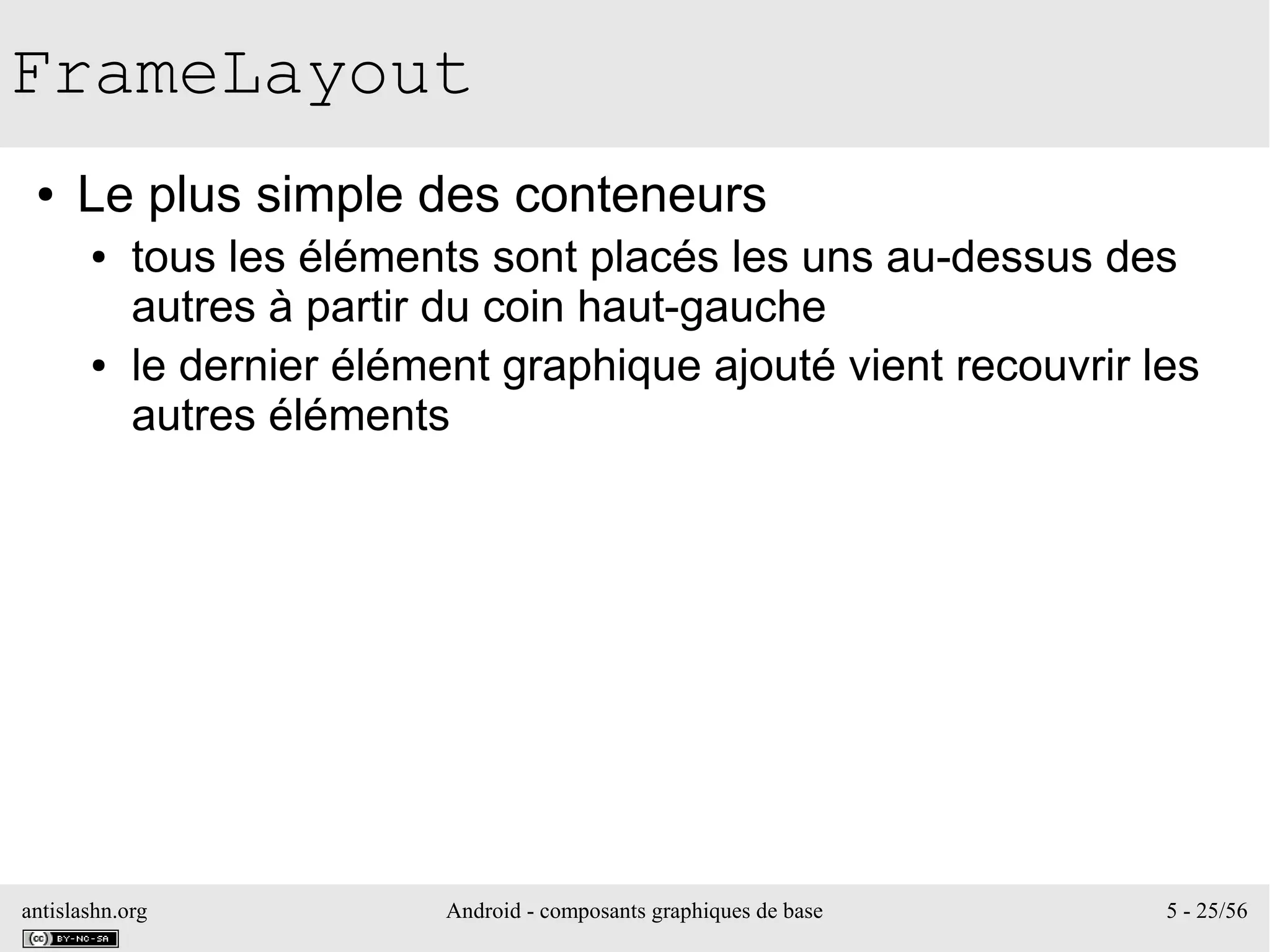 antislashn.org Android - composants graphiques de base 5 - 25/56
FrameLayout
● Le plus simple des conteneurs
● tous les éléments sont placés les uns au-dessus des
autres à partir du coin haut-gauche
● le dernier élément graphique ajouté vient recouvrir les
autres éléments
 