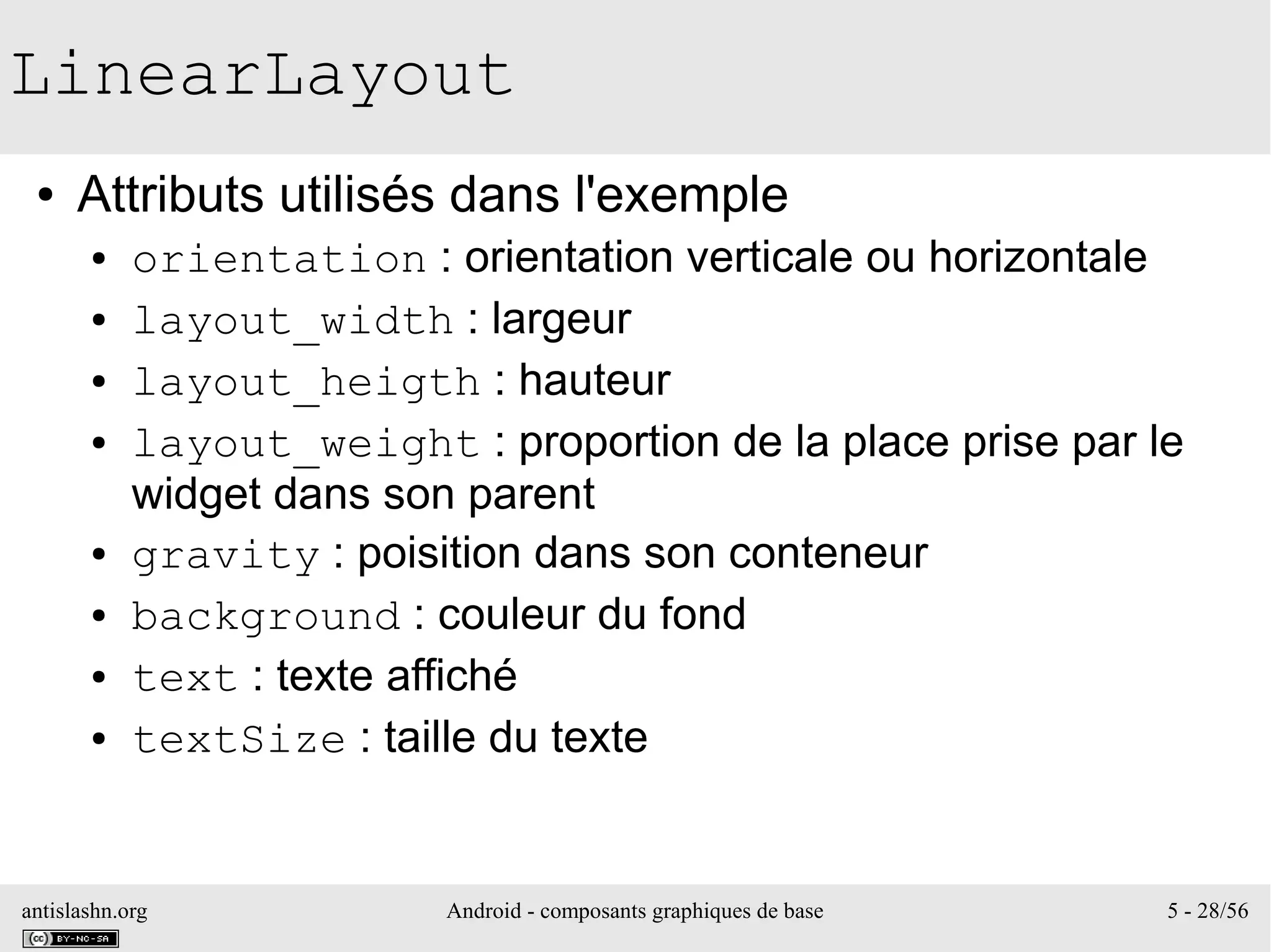 antislashn.org Android - composants graphiques de base 5 - 28/56
LinearLayout
● Attributs utilisés dans l'exemple
● orientation : orientation verticale ou horizontale
● layout_width : largeur
● layout_heigth : hauteur
● layout_weight : proportion de la place prise par le
widget dans son parent
● gravity : poisition dans son conteneur
● background : couleur du fond
● text : texte affiché
● textSize : taille du texte
 