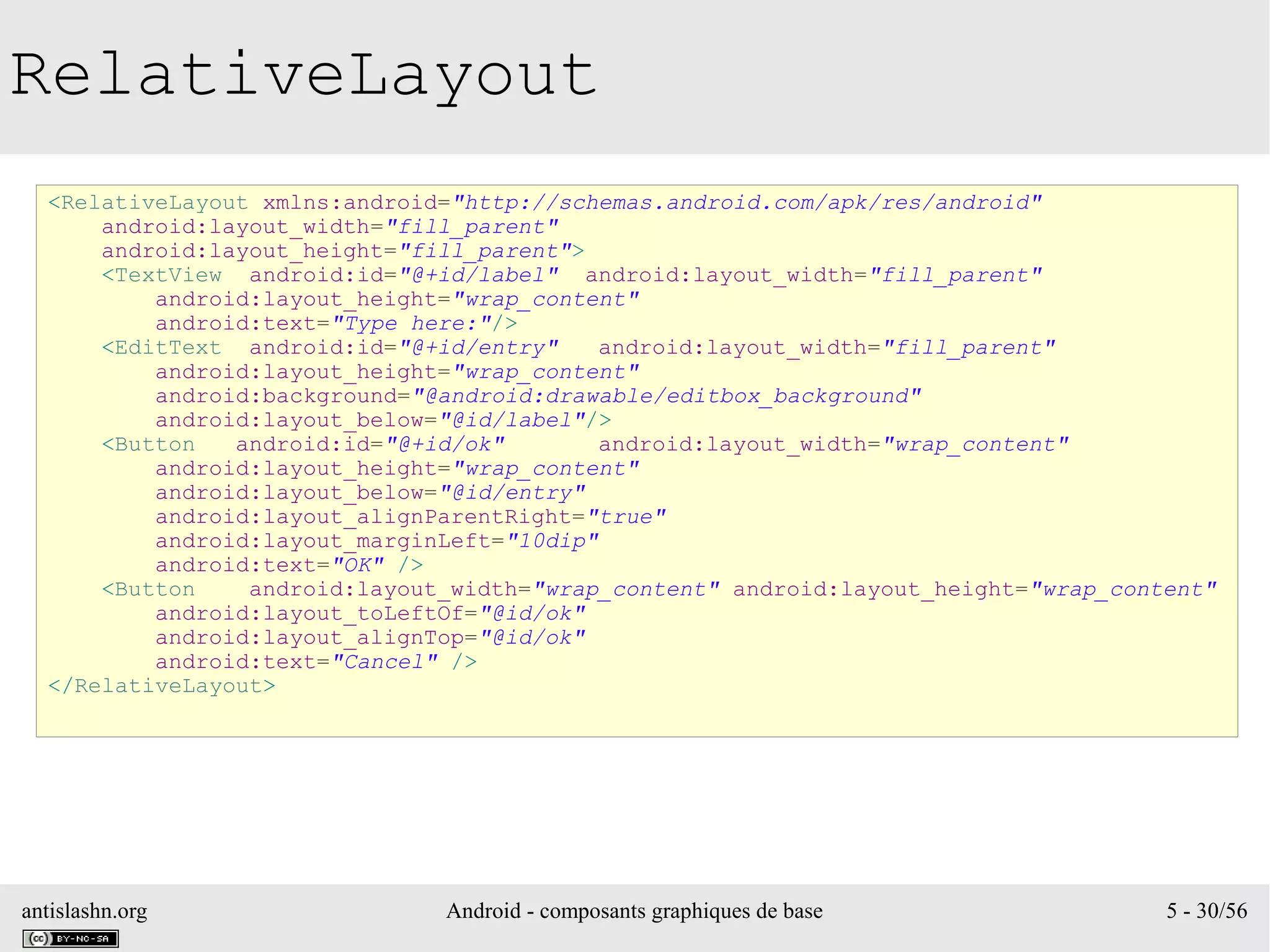antislashn.org Android - composants graphiques de base 5 - 30/56
RelativeLayout
<RelativeLayout xmlns:android="http://schemas.android.com/apk/res/android"
android:layout_width="fill_parent"
android:layout_height="fill_parent">
<TextView android:id="@+id/label" android:layout_width="fill_parent"
android:layout_height="wrap_content"
android:text="Type here:"/>
<EditText android:id="@+id/entry" android:layout_width="fill_parent"
android:layout_height="wrap_content"
android:background="@android:drawable/editbox_background"
android:layout_below="@id/label"/>
<Button android:id="@+id/ok" android:layout_width="wrap_content"
android:layout_height="wrap_content"
android:layout_below="@id/entry"
android:layout_alignParentRight="true"
android:layout_marginLeft="10dip"
android:text="OK" />
<Button android:layout_width="wrap_content" android:layout_height="wrap_content"
android:layout_toLeftOf="@id/ok"
android:layout_alignTop="@id/ok"
android:text="Cancel" />
</RelativeLayout>
 