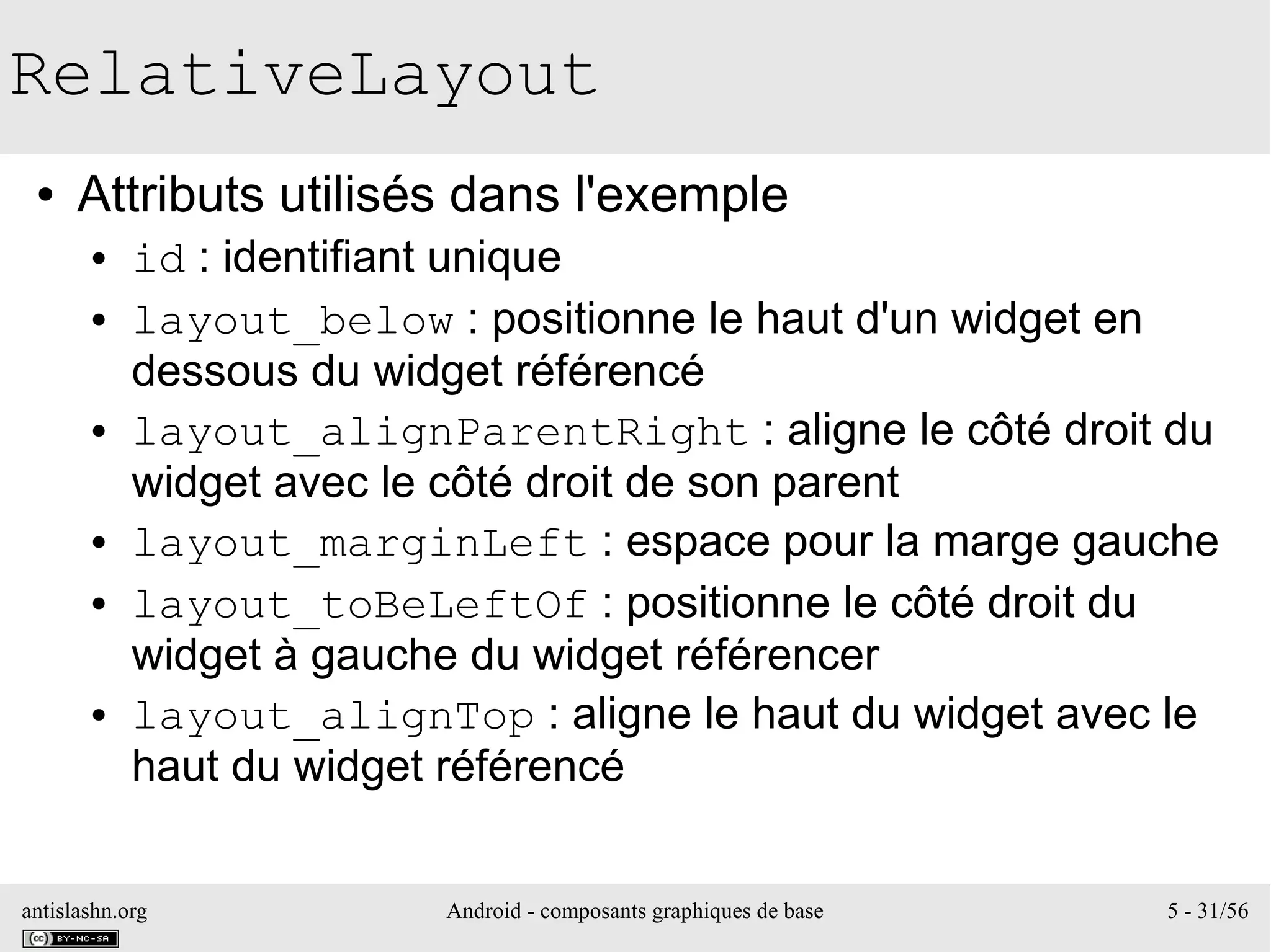 antislashn.org Android - composants graphiques de base 5 - 31/56
RelativeLayout
● Attributs utilisés dans l'exemple
● id : identifiant unique
● layout_below : positionne le haut d'un widget en
dessous du widget référencé
● layout_alignParentRight : aligne le côté droit du
widget avec le côté droit de son parent
● layout_marginLeft : espace pour la marge gauche
● layout_toBeLeftOf : positionne le côté droit du
widget à gauche du widget référencer
● layout_alignTop : aligne le haut du widget avec le
haut du widget référencé
 