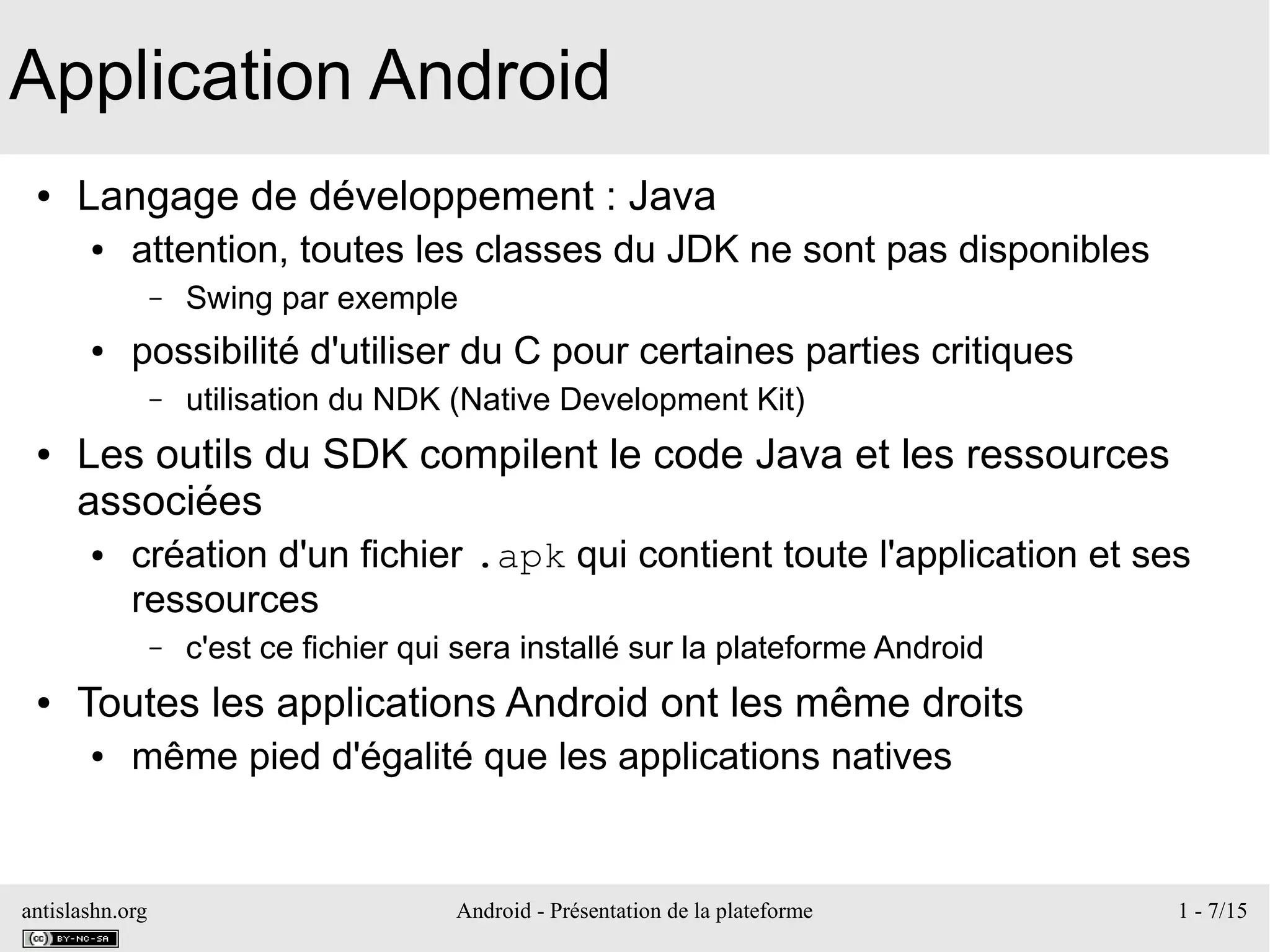 antislashn.org Android - Présentation de la plateforme 1 - 7/15
Application Android
● Langage de développement : Java
● attention, toutes les classes du JDK ne sont pas disponibles
– Swing par exemple
● possibilité d'utiliser du C pour certaines parties critiques
– utilisation du NDK (Native Development Kit)
● Les outils du SDK compilent le code Java et les ressources
associées
● création d'un fichier .apk qui contient toute l'application et ses
ressources
– c'est ce fichier qui sera installé sur la plateforme Android
● Toutes les applications Android ont les même droits
● même pied d'égalité que les applications natives
 